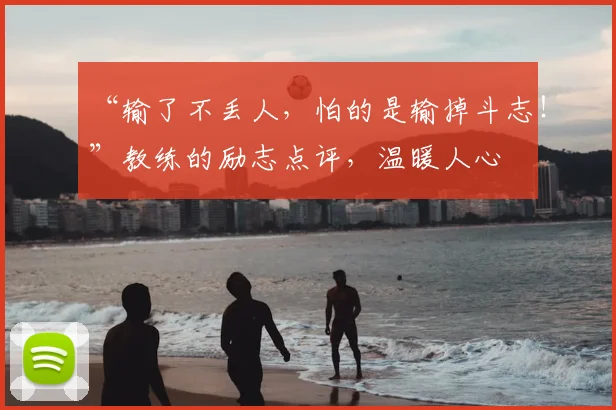 “输了不丢人，怕的是输掉斗志！”教练的励志点评，温暖人心