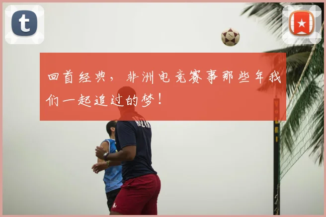 回首经典，非洲电竞赛事那些年我们一起追过的梦！