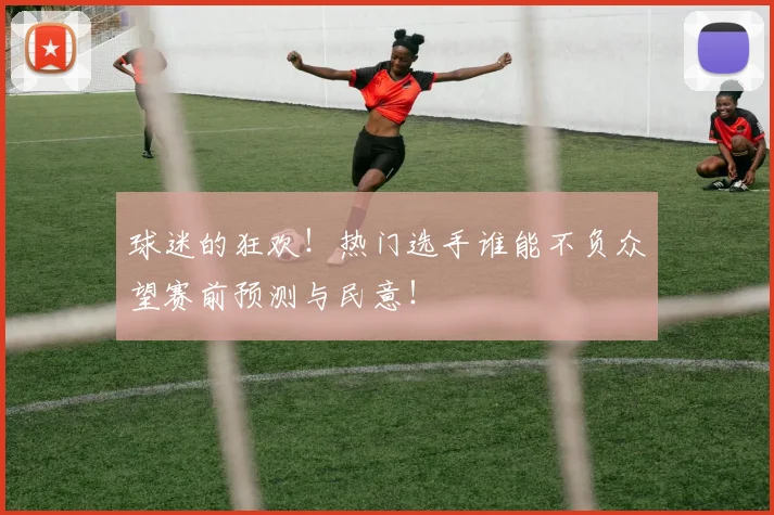 球迷的狂欢！热门选手谁能不负众望赛前预测与民意！