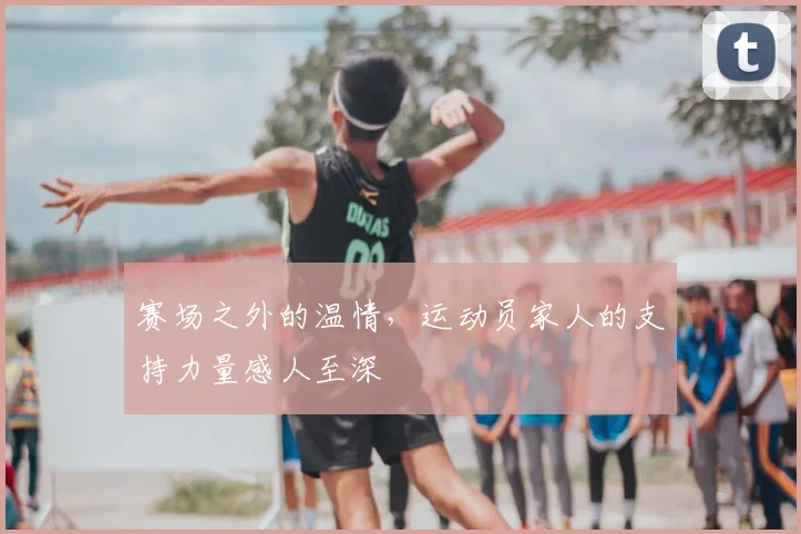 赛场之外的温情，运动员家人的支持力量感人至深