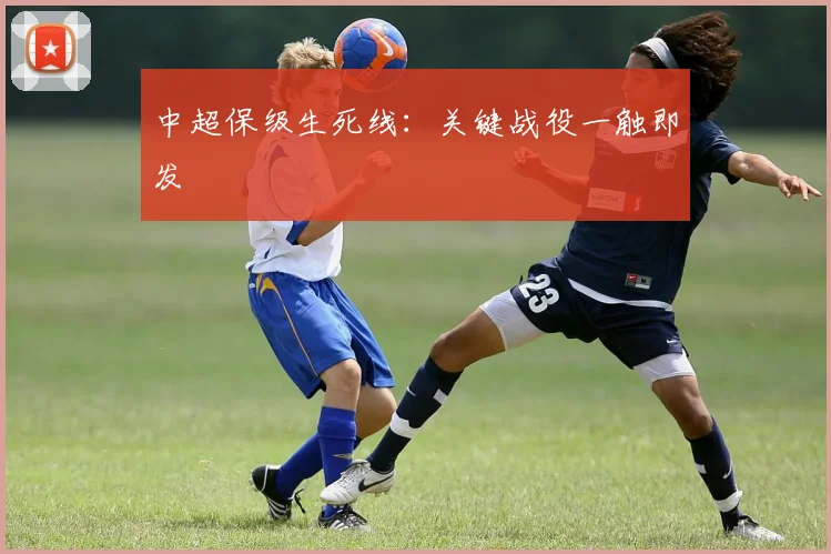 中超保级生死线：关键战役一触即发