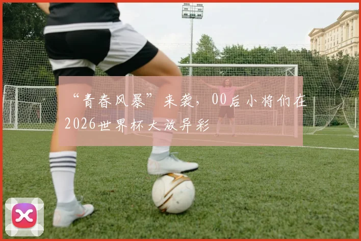 “青春风暴”来袭，00后小将们在2026世界杯大放异彩