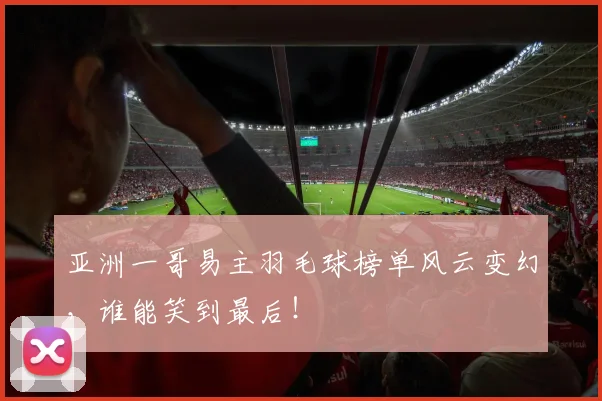 亚洲一哥易主羽毛球榜单风云变幻，谁能笑到最后！