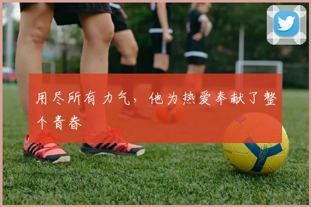 用尽所有力气，他为热爱奉献了整个青春