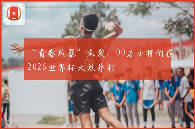 “青春风暴”来袭，00后小将们在2026世界杯大放异彩