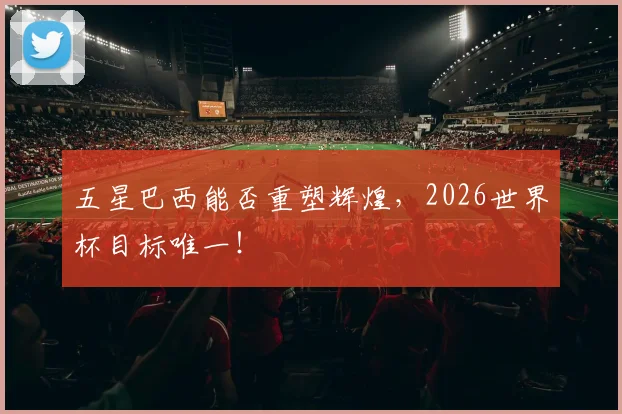 五星巴西能否重塑辉煌，2026世界杯目标唯一！