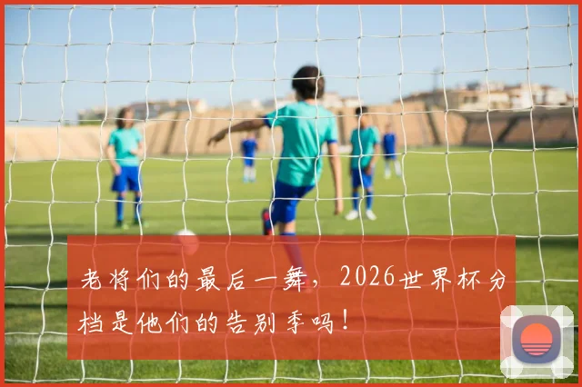 老将们的最后一舞，2026世界杯分档是他们的告别季吗！