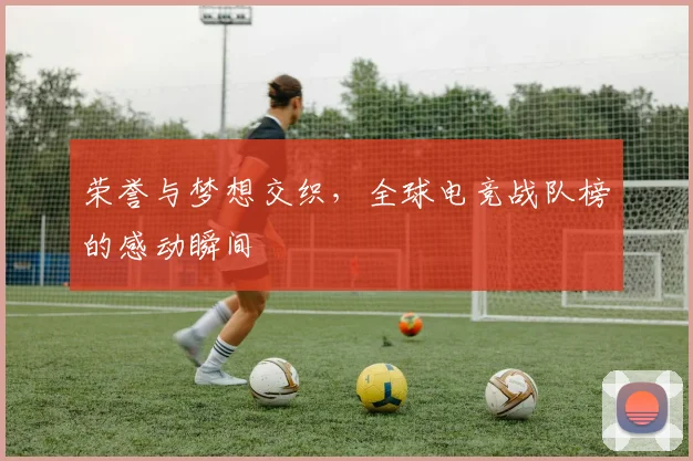 荣誉与梦想交织,全球电竞战队榜的感动瞬间