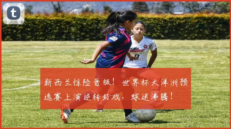 新西兰惊险晋级！世界杯大洋洲预选赛上演逆转好戏，球迷沸腾！