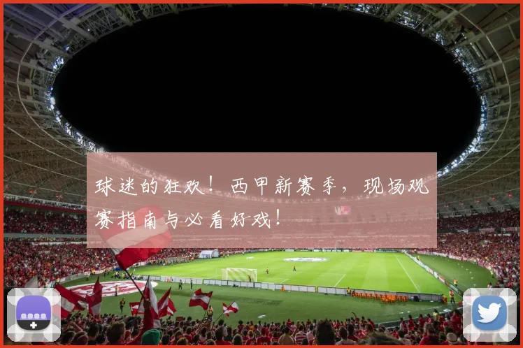 球迷的狂欢！西甲新赛季，现场观赛指南与必看好戏！