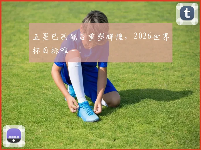 五星巴西能否重塑辉煌，2026世界杯目标唯一！