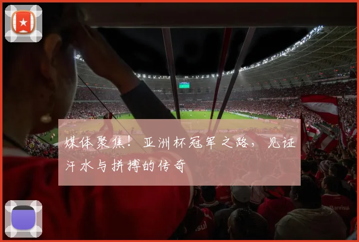 媒体聚焦！亚洲杯冠军之路，见证汗水与拼搏的传奇