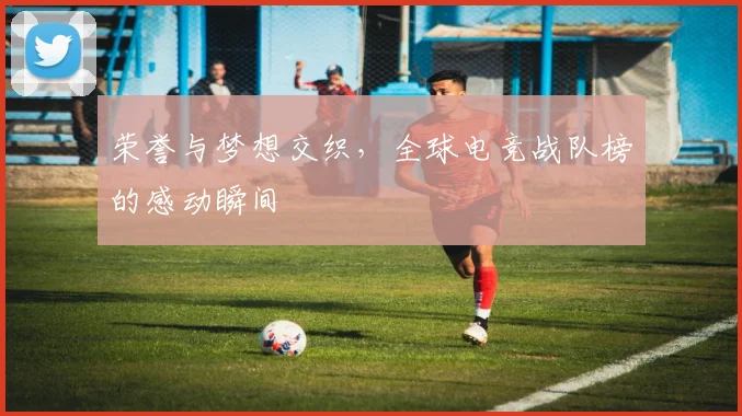 荣誉与梦想交织，全球电竞战队榜的感动瞬间